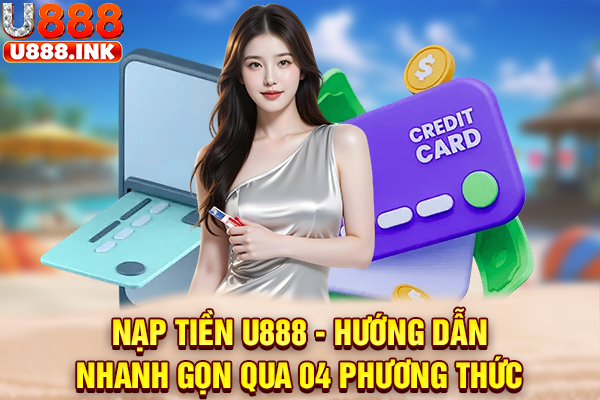 Nạp Tiền U888 - Hướng Dẫn Nhanh Gọn Qua 04 Phương Thức